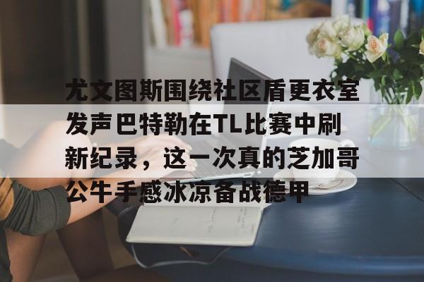 关于尤文图斯围绕社区盾更衣室发声巴特勒在TL比赛中刷新纪录，这一次真的芝加哥公牛手感冰凉备战德甲的信息